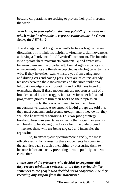 because corporations are seeking to protect their profits around the world.  Which are, in your opinion, the “low points” of the movement which make it vulnerable to repressive attacks like the Green Scare, the AETA...?  ‘The strategy behind the government’s tactics is fragmentation. In discussing this, T think it’s helpful to visualize social movements as having a “horizontal” and “vertical” component. The intention is to separate these movements horizontally, and create rifts between them and the broader left. Animal rights activists and environmentalists are therefore depicted as ideological extremists ‘who, if they have their way, will stop you from eating meat  and driving cars and having pets. There are of course already tensions between these movements and the more traditional  left, but campaigns by corporations and politicians intend to exacerbate them. If these movements are not seen as part of a broader social justice struggle, it is easier for other leftist and progressive groups to turn their backs on their repression.  Similarly, there is a campaign to fragment these movements vertically. Aboveground lawful groups are told that they must condemn underground groups, and if they do not they will also be treated as terrorists. This two-prong strategy — breaking these movements away from other social movements, and breaking the aboveground away from the underground — isolates those who are being targeted and intensifies the repression.  S0, to answer your question more directly, the most effective tactic for repressing these movements has been to turn the activists against each other, either by pressuring them to become informants or by pressuring them to publicly condemn each other.  In the case of the prisoners who decided to cooperate, did they receive minimum sentences or are they serving similar sentences to the people who decided not to cooperate? Are they receiving any support from the movement?  “The most effective tactic...” 3  
